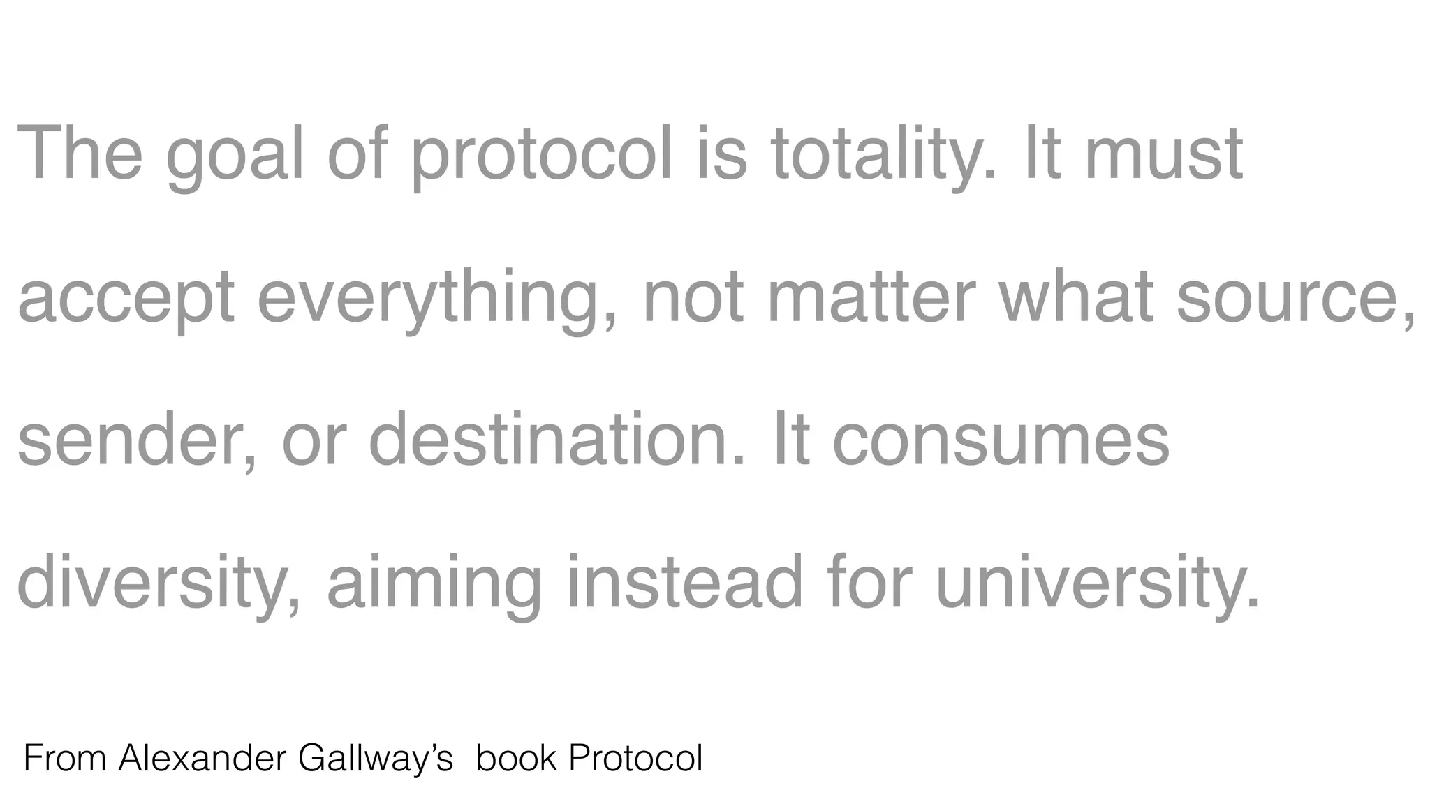 The goal of protocol is totality. It must
accept everything, not matter what source,
sender, or destination. It consumes
diversity, aiming instead for university.
From Alexander Gallway’s book Protocol
 