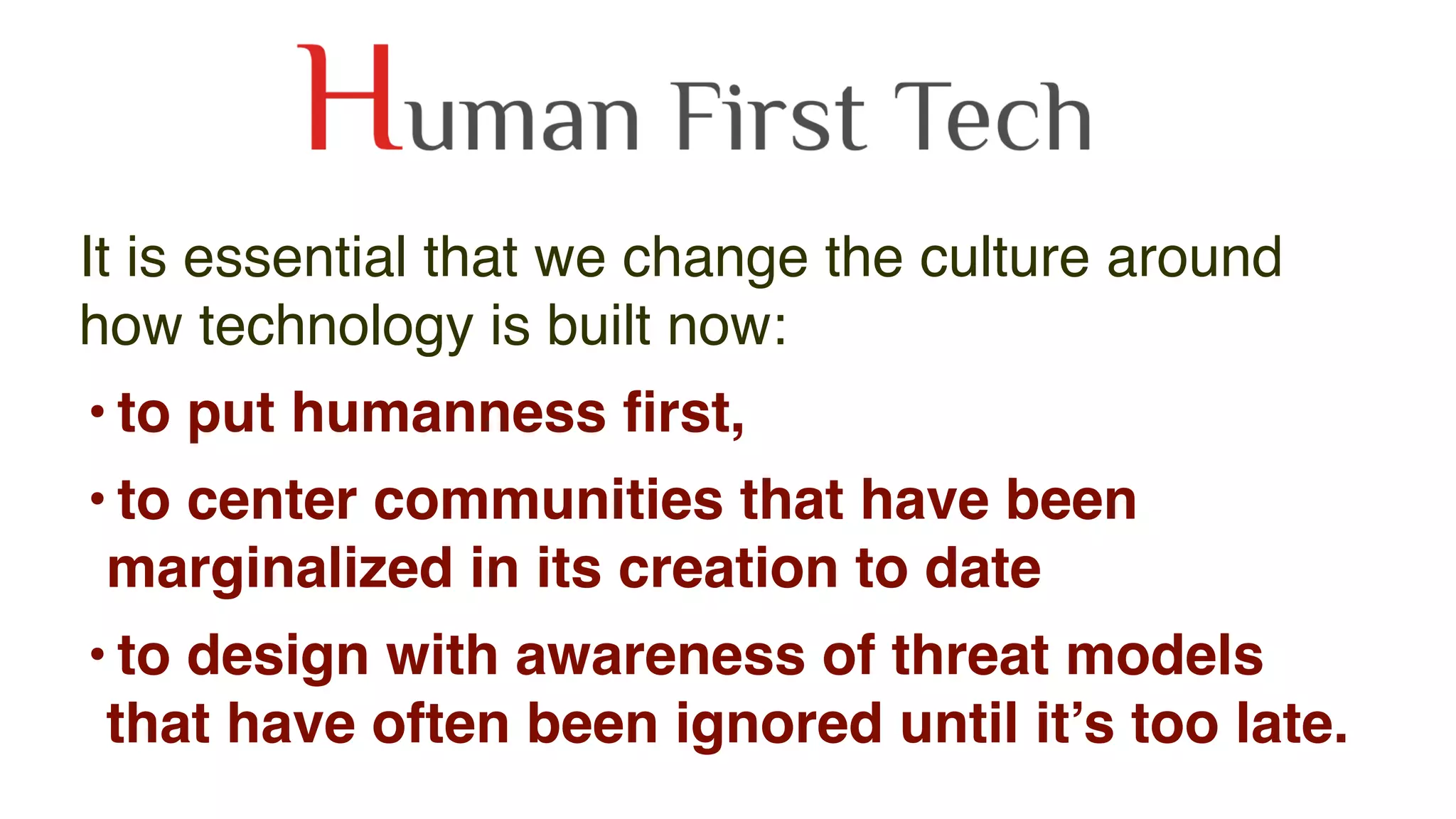It is essential that we change the culture around
how technology is built now:
• to put humanness ﬁrst,
• to center communities that have been
marginalized in its creation to date
• to design with awareness of threat models
that have often been ignored until it’s too late. 
 