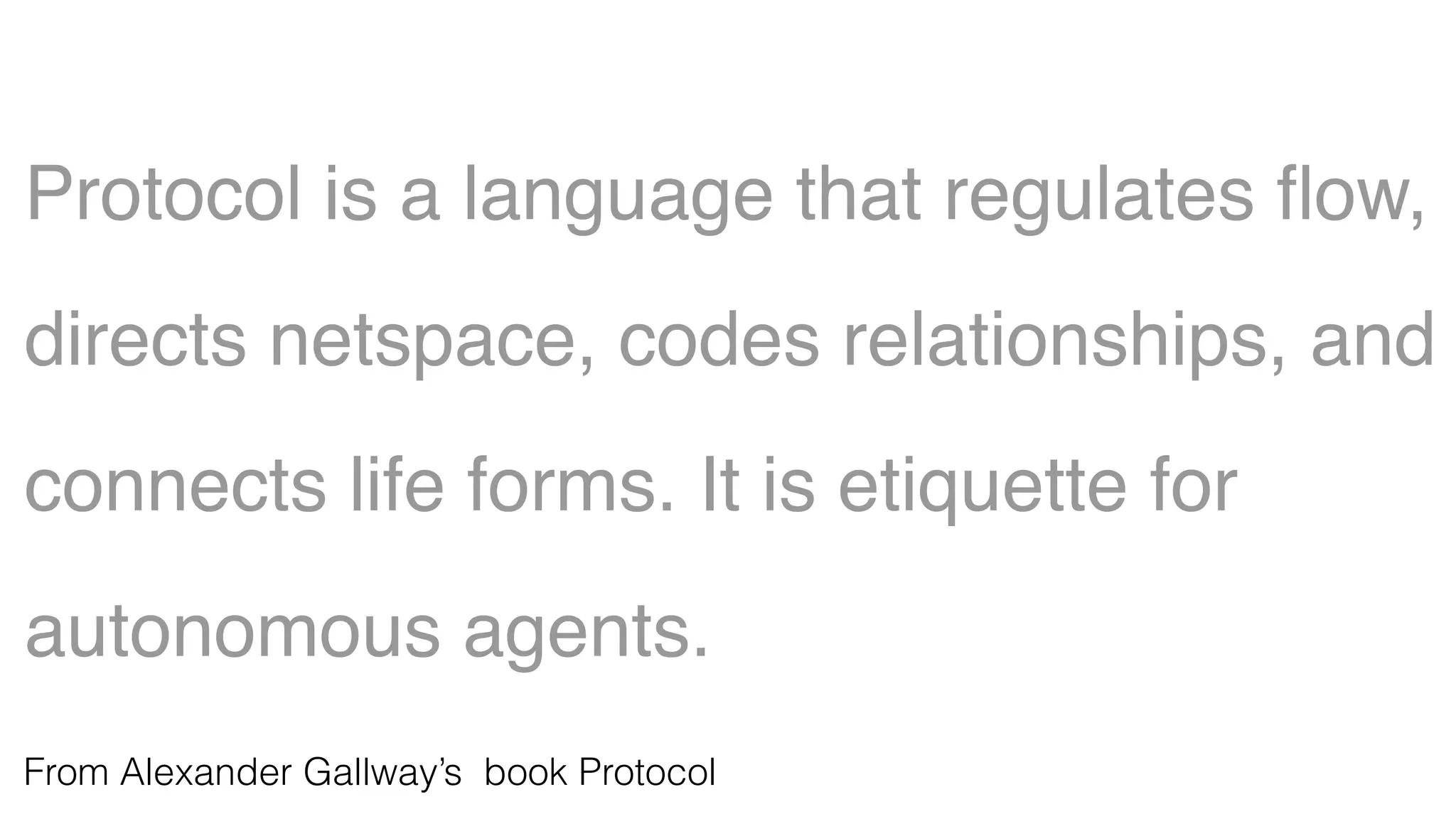 Protocol is a language that regulates ﬂow,
directs netspace, codes relationships, and
connects life forms. It is etiquette for
autonomous agents.
From Alexander Gallway’s book Protocol
 