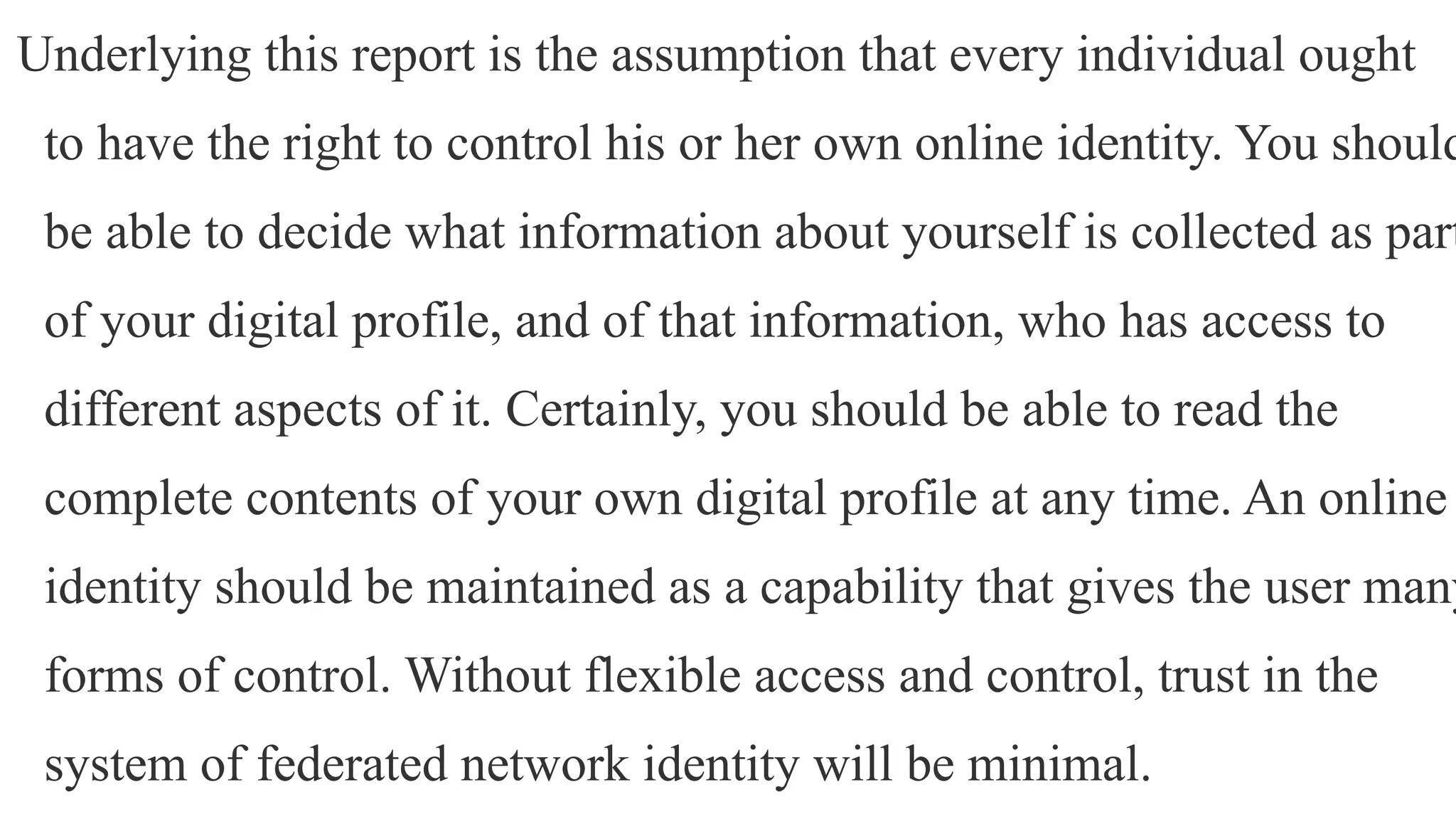 Underlying this report is the assumption that every individual ought
to have the right to control his or her own online identity. You should
be able to decide what information about yourself is collected as part
of your digital profile, and of that information, who has access to
different aspects of it. Certainly, you should be able to read the
complete contents of your own digital profile at any time. An online
identity should be maintained as a capability that gives the user many
forms of control. Without flexible access and control, trust in the
system of federated network identity will be minimal.
 