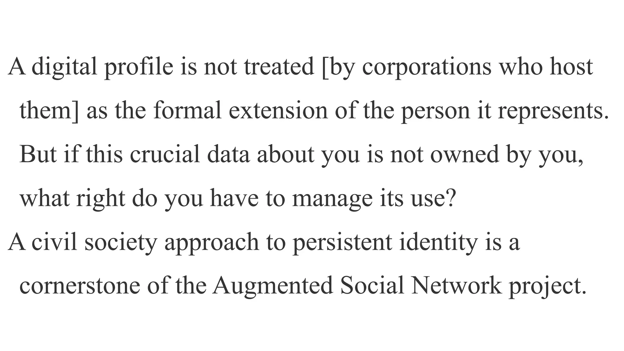 A digital profile is not treated [by corporations who host
them] as the formal extension of the person it represents.
But if this crucial data about you is not owned by you,
what right do you have to manage its use?
A civil society approach to persistent identity is a
cornerstone of the Augmented Social Network project.
 