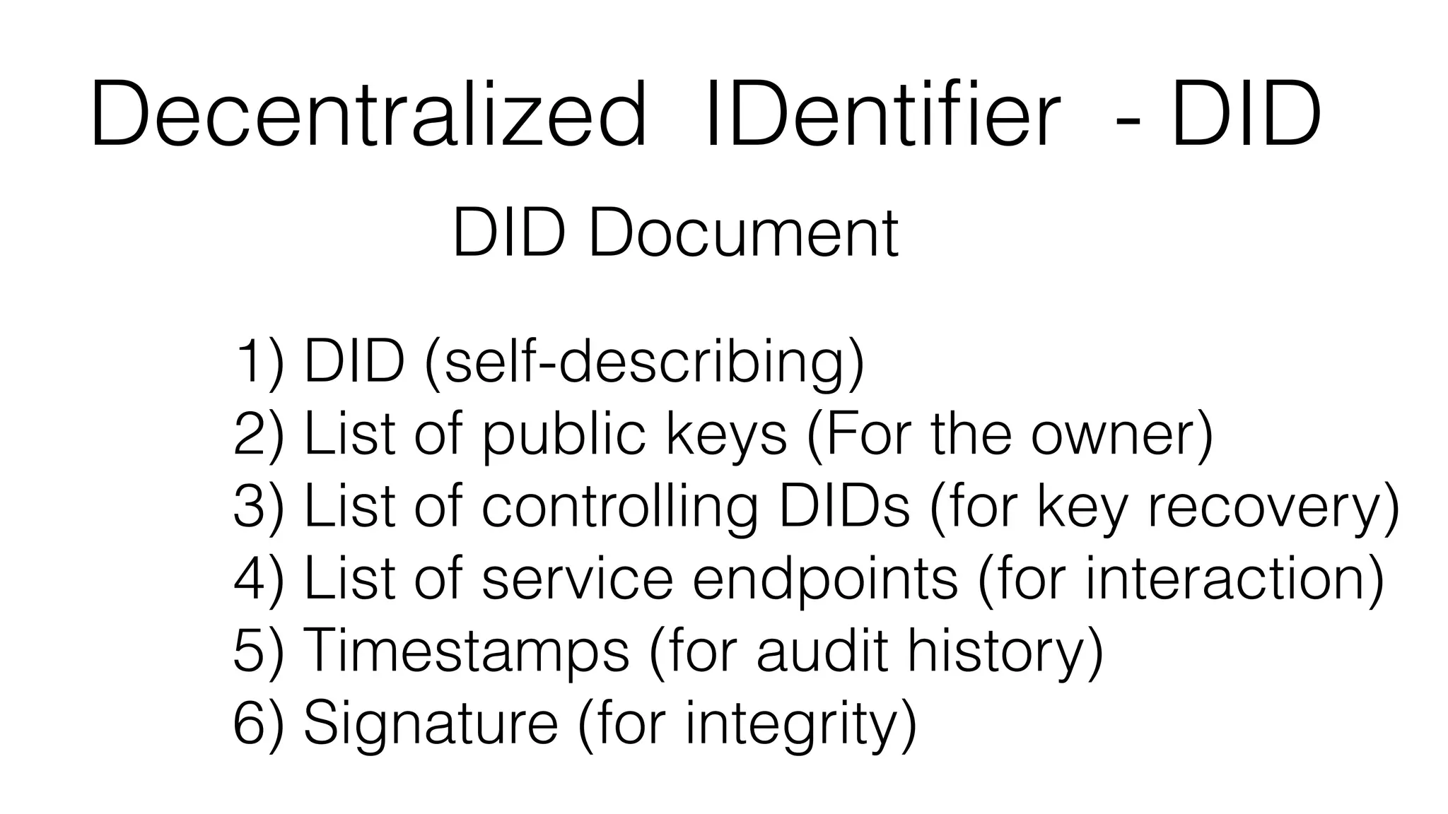 Decentralized IDentiﬁer - DID
DID Document
1) DID (self-describing)
2) List of public keys (For the owner)
3) List of controlling DIDs (for key recovery)
4) List of service endpoints (for interaction)
5) Timestamps (for audit history)
6) Signature (for integrity)
 