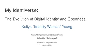 Plenary #3: Digital Identity and Embodied Practice 
What is Universe?
University of Oregon, Portland
April 19, 2018
My Identiverse:
The Evolution of Digital Identity and Openness
Kaliya “Identity Woman” Young
 