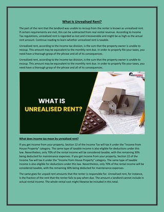 What Is Unrealised Rent?
The part of the rent that the landlord was unable to recoup from the renter is known as unrealised rent.
If certain requirements are met, this can be subtracted from real rental revenue. According to Income
Tax regulations, unrealised rent is regarded as lost and irrecoverable and might be as high as the actual
rent amount. Continue reading to learn whether unrealized rent is taxable.
Unrealized rent, according to the income tax division, is the sum that the property owner is unable to
recoup. This amount may be equivalent to the monthly rent due. In order to properly file your taxes, you
need have a thorough grasp of the phrase and all of its consequences.
Unrealized rent, according to the income tax division, is the sum that the property owner is unable to
recoup. This amount may be equivalent to the monthly rent due. In order to properly file your taxes, you
need have a thorough grasp of the phrase and all of its consequences.
What does income tax mean by unrealised rent?
If you get income from your property, Section 22 of the Income Tax will tax it under the "Income from
House Property" category. The same type of taxable income is also eligible for deductions under this
law. Nevertheless, only 70% of the rental income will be considered taxable, with the remaining 30%
being deducted for maintenance expenses. If you get income from your property, Section 22 of the
Income Tax will tax it under the "Income from House Property" category. The same type of taxable
income is also eligible for deductions under this law. Nevertheless, only 70% of the rental income will be
considered taxable, with the remaining 30% being deducted for maintenance expenses.
The same goes for unpaid rent amounts that the renter is responsible for. Unrealised rent, for instance,
is the fraction of the rent that the renter fails to pay when due. The amount a landlord cannot include in
actual rental income. The whole rental cost might likewise be included in this total.
 