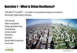 Question 1 – What is Urban Resilience?
THE ABILITY TO ADAPT ~ to sudden or more gradual changing circumstances
Structurally, Systemically & Culturally

Food security
Water management
Energy generation &use
Transportation
Communication
Production
Education
Social habits & constructs
Law & order


                                                                          Irma Wilson 2
 