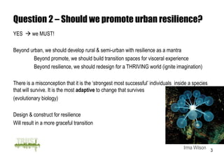 Question 2 – Should we promote urban resilience?
YES  we MUST!

Beyond urban, we should develop rural & semi-urban with resilience as a mantra
         Beyond promote, we should build transition spaces for visceral experience
         Beyond resilience, we should redesign for a THRIVING world (ignite imagination)

There is a misconception that it is the ‘strongest most successful’ individuals inside a species
that will survive. It is the most adaptive to change that survives
(evolutionary biology)

Design & construct for resilience
Will result in a more graceful transition



                                                                                    Irma Wilson 3
 