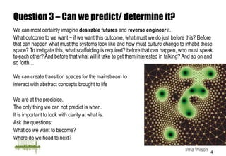 Question 3 – Can we predict/ determine it?
We can most certainly imagine desirable futures and reverse engineer it.
What outcome to we want ~ if we want this outcome, what must we do just before this? Before
that can happen what must the systems look like and how must culture change to inhabit these
space? To instigate this, what scaffolding is required? before that can happen, who must speak
to each other? And before that what will it take to get them interested in talking? And so on and
so forth…

We can create transition spaces for the mainstream to
interact with abstract concepts brought to life

We are at the precipice.
The only thing we can not predict is when.
It is important to look with clarity at what is.
Ask the questions:
What do we want to become?
Where do we head to next?

                                                                                   Irma Wilson 4
 