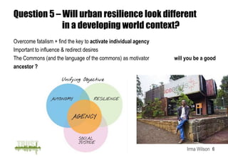 Question 5 – Will urban resilience look different
             in a developing world context?
Overcome fatalism + find the key to activate individual agency
Important to influence & redirect desires
The Commons (and the language of the commons) as motivator       will you be a good
ancestor ?




                                                                      Irma Wilson 6
 