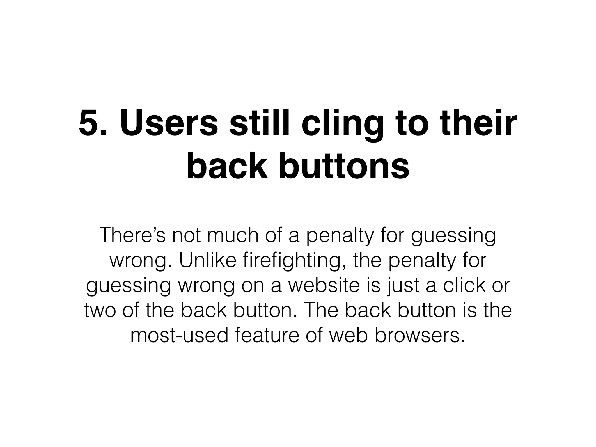 5. Users still cling to their
back buttons
There’s not much of a penalty for guessing
wrong. Unlike ﬁreﬁghting, the penalty for
guessing wrong on a website is just a click or
two of the back button. The back button is the
most-used feature of web browsers.
 