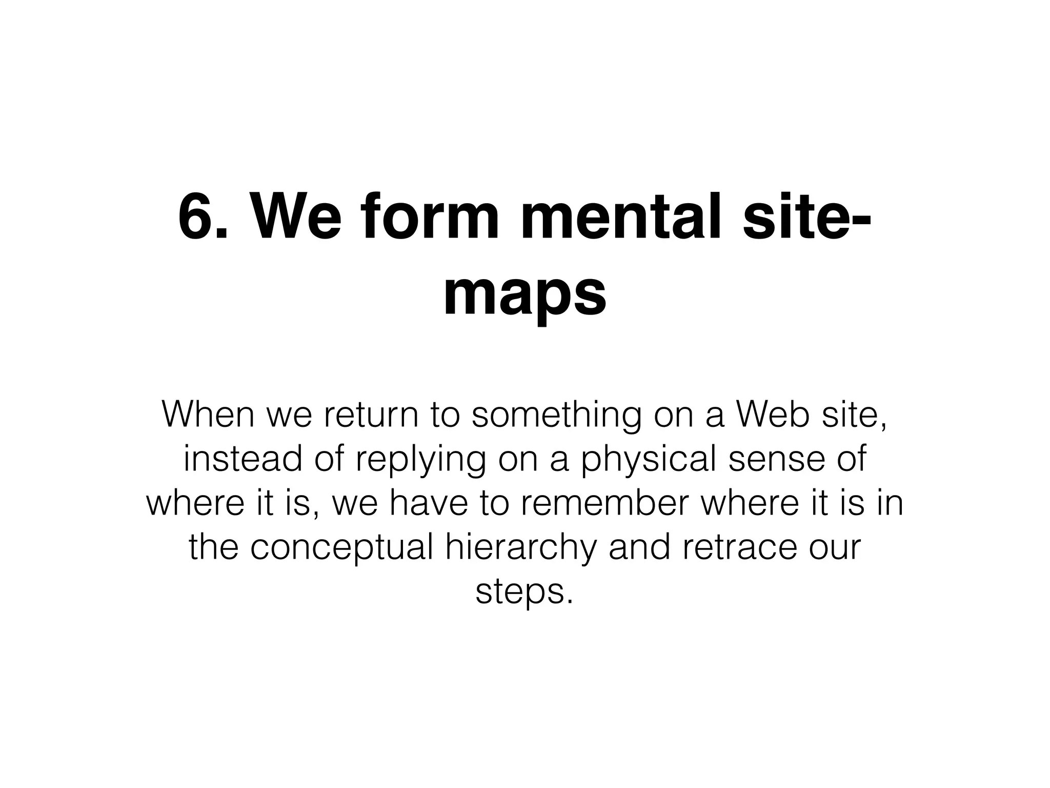 6. We form mental site-
maps
When we return to something on a Web site,
instead of replying on a physical sense of
where it is, we have to remember where it is in
the conceptual hierarchy and retrace our
steps.
 