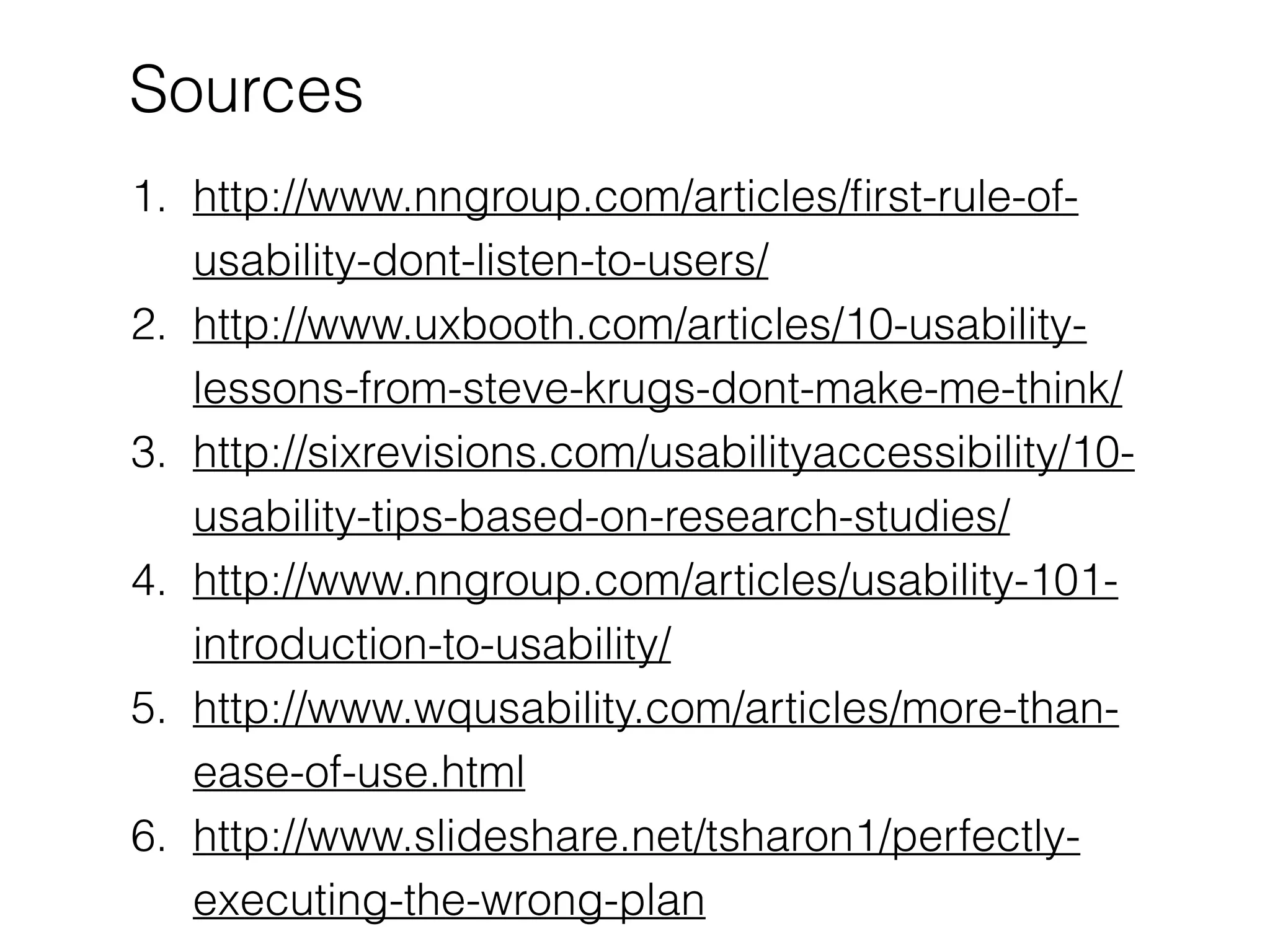 Sources
1. http://www.nngroup.com/articles/ﬁrst-rule-of-
usability-dont-listen-to-users/
2. http://www.uxbooth.com/articles/10-usability-
lessons-from-steve-krugs-dont-make-me-think/
3. http://sixrevisions.com/usabilityaccessibility/10-
usability-tips-based-on-research-studies/
4. http://www.nngroup.com/articles/usability-101-
introduction-to-usability/
5. http://www.wqusability.com/articles/more-than-
ease-of-use.html
6. http://www.slideshare.net/tsharon1/perfectly-
executing-the-wrong-plan
 