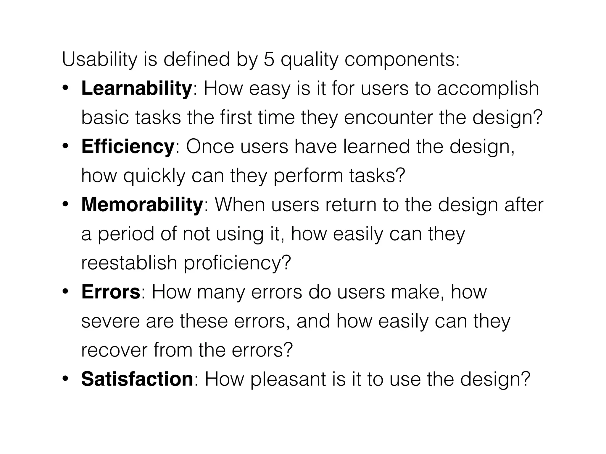 Usability is deﬁned by 5 quality components:
• Learnability: How easy is it for users to accomplish
basic tasks the ﬁrst time they encounter the design?
• Efﬁciency: Once users have learned the design,
how quickly can they perform tasks?
• Memorability: When users return to the design after
a period of not using it, how easily can they
reestablish proﬁciency?
• Errors: How many errors do users make, how
severe are these errors, and how easily can they
recover from the errors?
• Satisfaction: How pleasant is it to use the design?
 