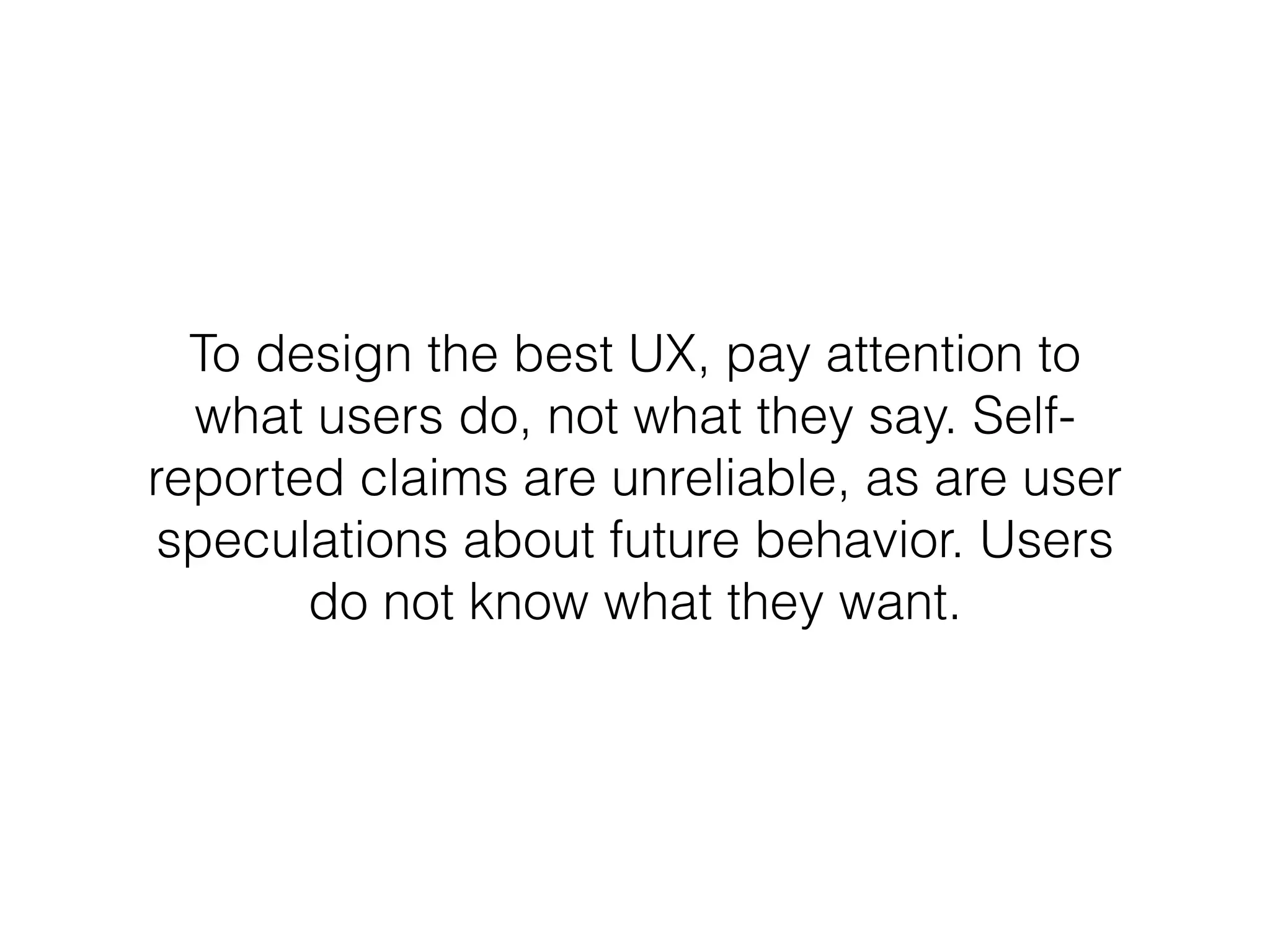 To design the best UX, pay attention to
what users do, not what they say. Self-
reported claims are unreliable, as are user
speculations about future behavior. Users
do not know what they want.
 