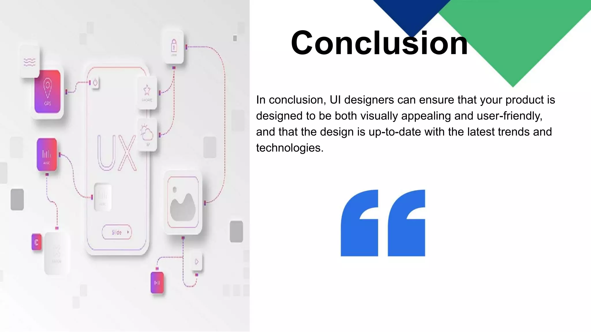 Conclusion
In conclusion, UI designers can ensure that your product is
designed to be both visually appealing and user-friendly,
and that the design is up-to-date with the latest trends and
technologies.
 