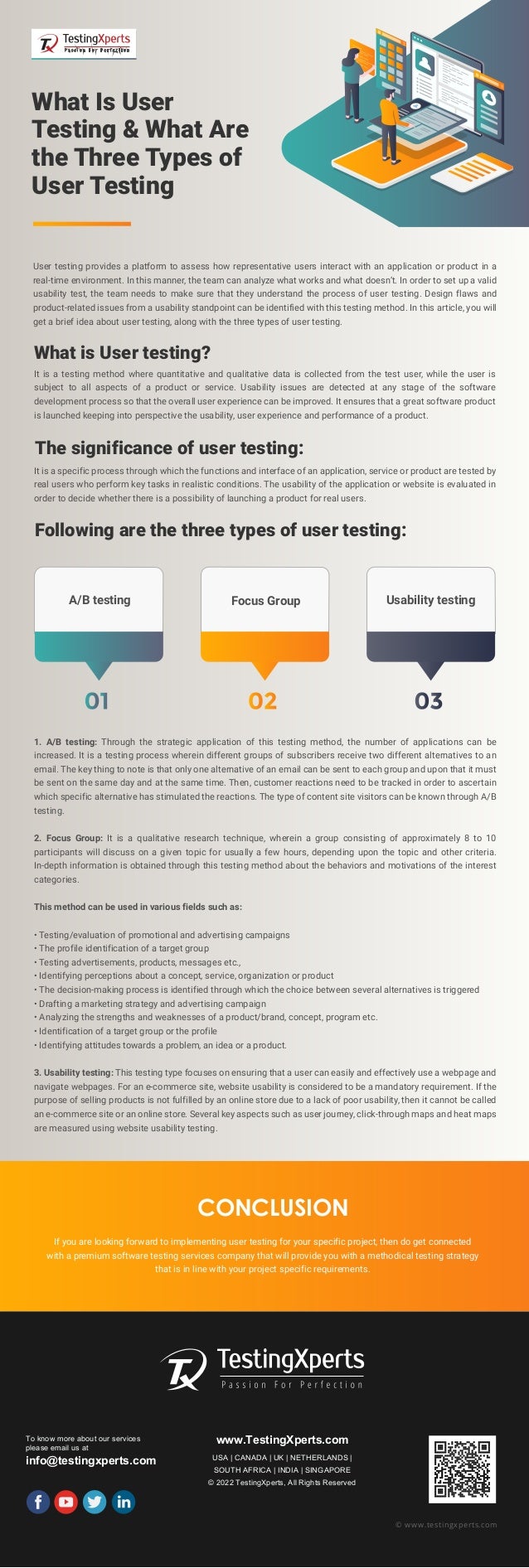 To know more about our services
please email us at
info@testingxperts.com
www.TestingXperts.com
USA | CANADA | UK | NETHERLANDS |
SOUTH AFRICA | INDIA | SINGAPORE
© 2022 TestingXperts, All Rights Reserved
© www.testingxperts.com
What Is User
Testing & What Are
the Three Types of
User Testing
User testing provides a platform to assess how representative users interact with an application or product in a
real-time environment. In this manner, the team can analyze what works and what doesn’t. In order to set up a valid
usability test, the team needs to make sure that they understand the process of user testing. Design flaws and
product-related issues from a usability standpoint can be identified with this testing method. In this article, you will
get a brief idea about user testing, along with the three types of user testing.
What is User testing?
It is a testing method where quantitative and qualitative data is collected from the test user, while the user is
subject to all aspects of a product or service. Usability issues are detected at any stage of the software
development process so that the overall user experience can be improved. It ensures that a great software product
is launched keeping into perspective the usability, user experience and performance of a product.
The significance of user testing:
It is a specific process through which the functions and interface of an application, service or product are tested by
real users who perform key tasks in realistic conditions. The usability of the application or website is evaluated in
order to decide whether there is a possibility of launching a product for real users.
Following are the three types of user testing:
1. A/B testing: Through the strategic application of this testing method, the number of applications can be
increased. It is a testing process wherein different groups of subscribers receive two different alternatives to an
email. The key thing to note is that only one alternative of an email can be sent to each group and upon that it must
be sent on the same day and at the same time. Then, customer reactions need to be tracked in order to ascertain
which specific alternative has stimulated the reactions. The type of content site visitors can be known through A/B
testing.
2. Focus Group: It is a qualitative research technique, wherein a group consisting of approximately 8 to 10
participants will discuss on a given topic for usually a few hours, depending upon the topic and other criteria.
In-depth information is obtained through this testing method about the behaviors and motivations of the interest
categories.
This method can be used in various fields such as:
• Testing/evaluation of promotional and advertising campaigns
• The profile identification of a target group
• Testing advertisements, products, messages etc.,
• Identifying perceptions about a concept, service, organization or product
• The decision-making process is identified through which the choice between several alternatives is triggered
• Drafting a marketing strategy and advertising campaign
• Analyzing the strengths and weaknesses of a product/brand, concept, program etc.
• Identification of a target group or the profile
• Identifying attitudes towards a problem, an idea or a product.
3. Usability testing: This testing type focuses on ensuring that a user can easily and effectively use a webpage and
navigate webpages. For an e-commerce site, website usability is considered to be a mandatory requirement. If the
purpose of selling products is not fulfilled by an online store due to a lack of poor usability, then it cannot be called
an e-commerce site or an online store. Several key aspects such as user journey, click-through maps and heat maps
are measured using website usability testing.
If you are looking forward to implementing user testing for your specific project, then do get connected
with a premium software testing services company that will provide you with a methodical testing strategy
that is in line with your project specific requirements.
CONCLUSION
A/B testing Focus Group Usability testing
 