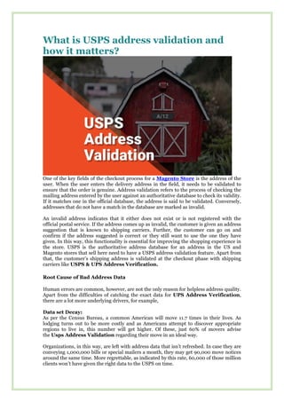 What is USPS address validation and
how it matters?
One of the key fields of the checkout process for a Magento Store is the address of the
user. When the user enters the delivery address in the field, it needs to be validated to
ensure that the order is genuine. Address validation refers to the process of checking the
mailing address entered by the user against an authoritative database to check its validity.
If it matches one in the official database, the address is said to be validated. Conversely,
addresses that do not have a match in the database are marked as invalid.
An invalid address indicates that it either does not exist or is not registered with the
official postal service. If the address comes up as invalid, the customer is given an address
suggestion that is known to shipping carriers. Further, the customer can go on and
confirm if the address suggested is correct or they still want to use the one they have
given. In this way, this functionality is essential for improving the shopping experience in
the store. USPS is the authoritative address database for an address in the US and
Magento stores that sell here need to have a USPS address validation feature. Apart from
that, the customer’s shipping address is validated at the checkout phase with shipping
carriers like USPS & UPS Address Verification.
Root Cause of Bad Address Data
Human errors are common, however, are not the only reason for helpless address quality.
Apart from the difficulties of catching the exact data for UPS Address Verification,
there are a lot more underlying drivers, for example,
Data set Decay:
As per the Census Bureau, a common American will move 11.7 times in their lives. As
lodging turns out to be more costly and as Americans attempt to discover appropriate
regions to live in, this number will get higher. Of these, just 60% of movers advise
the Usps Address Validation regarding their move in an ideal way.
Organizations, in this way, are left with address data that isn’t refreshed. In case they are
conveying 1,000,000 bills or special mailers a month, they may get 90,000 move notices
around the same time. More regrettable, as indicated by this rate, 60,000 of those million
clients won’t have given the right data to the USPS on time.
 