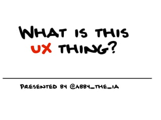 What is this
 UX thing?

Presented by @Abby_the_ia
 