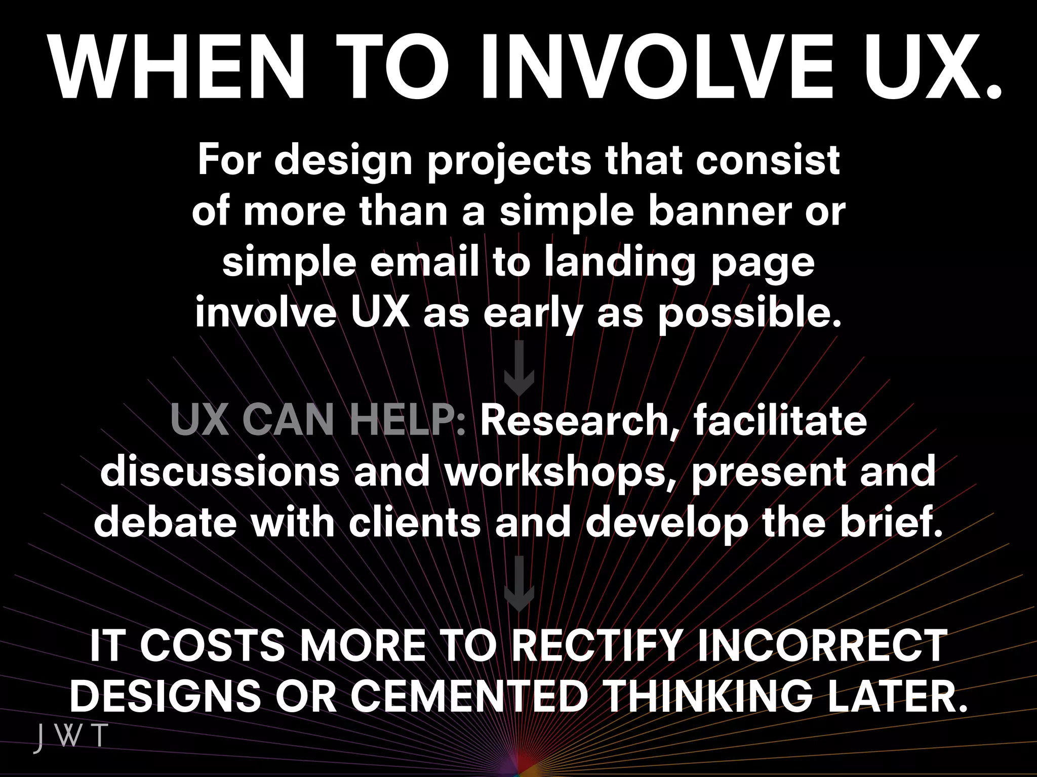 For design projects that consist
    of more than a simple banner or
      simple email to landing page
    involve UX as early as possible.

   UX CAN HELP: Research, facilitate
discussions and workshops, present and
debate with clients and develop the brief.

 IT COSTS MORE TO RECTIFY INCORRECT
DESIGNS OR CEMENTED THINKING LATER.
 