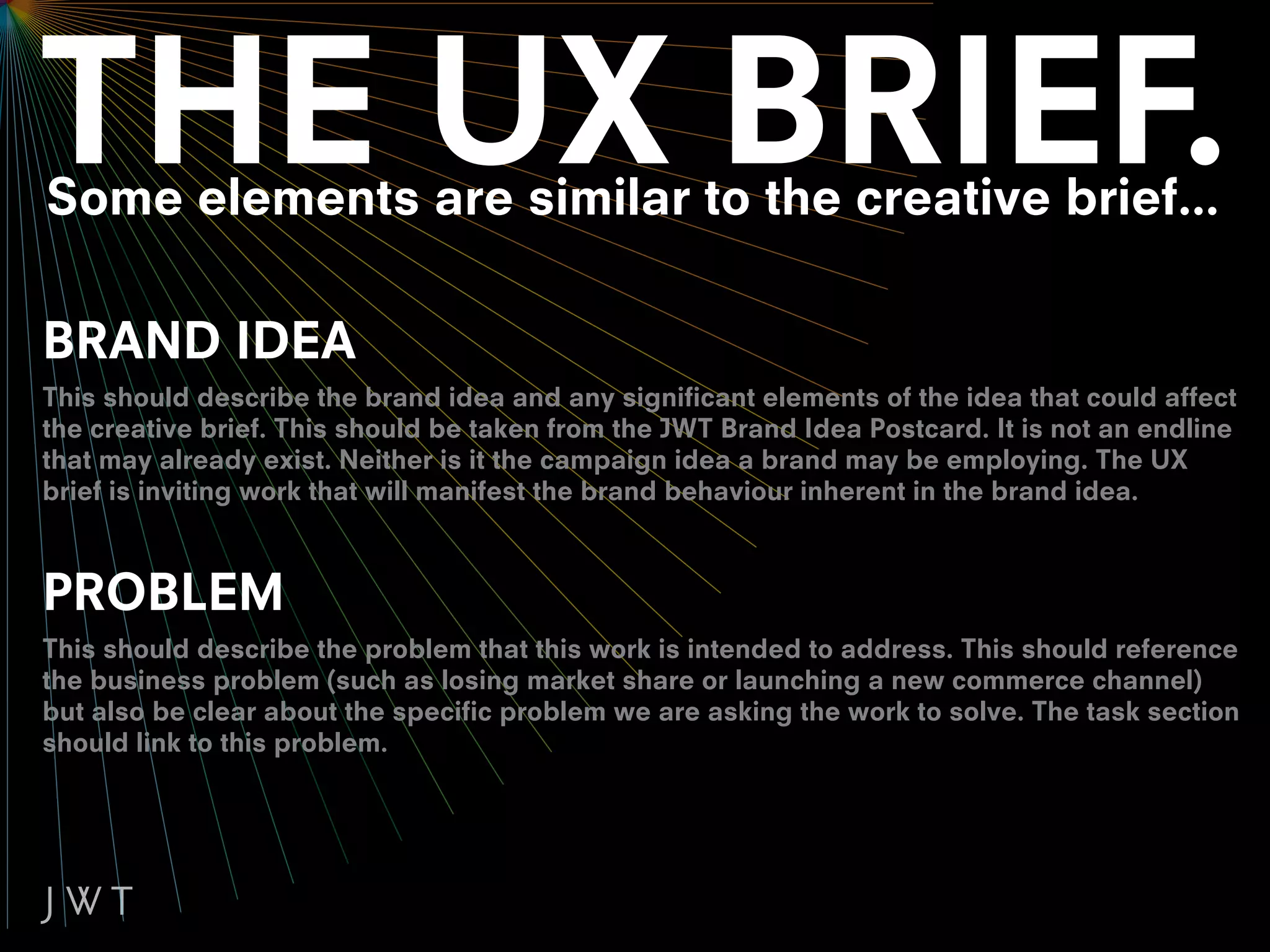 Some elements are similar to the creative brief...

BRAND IDEA
This should describe the brand idea and any significant elements of the idea that could affect
the creative brief. This should be taken from the JWT Brand Idea Postcard. It is not an endline
that may already exist. Neither is it the campaign idea a brand may be employing. The UX
brief is inviting work that will manifest the brand behaviour inherent in the brand idea.



PROBLEM
This should describe the problem that this work is intended to address. This should reference
the business problem (such as losing market share or launching a new commerce channel)
but also be clear about the specific problem we are asking the work to solve. The task section
should link to this problem.
 
