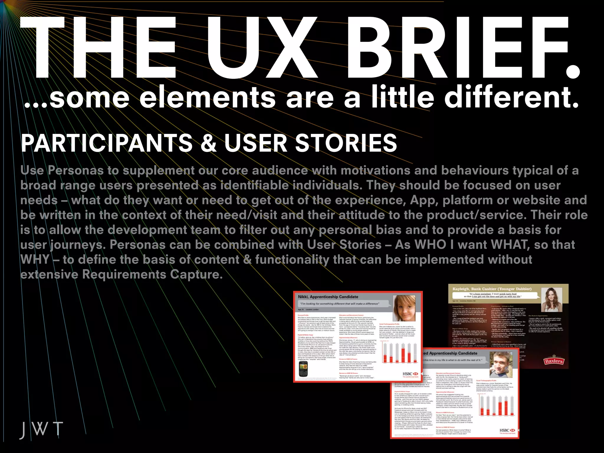 ...some elements are a little different.
PARTICIPANTS & USER STORIES
Use Personas to supplement our core audience with motivations and behaviours typical of a
broad range users presented as identifiable individuals. They should be focused on user
needs – what do they want or need to get out of the experience, App, platform or website and
be written in the context of their need/visit and their attitude to the product/service. Their role
is to allow the development team to filter out any personal bias and to provide a basis for
user journeys. Personas can be combined with User Stories – As WHO I want WHAT, so that
WHY – to define the basis of content & functionality that can be implemented without
extensive Requirements Capture.
 