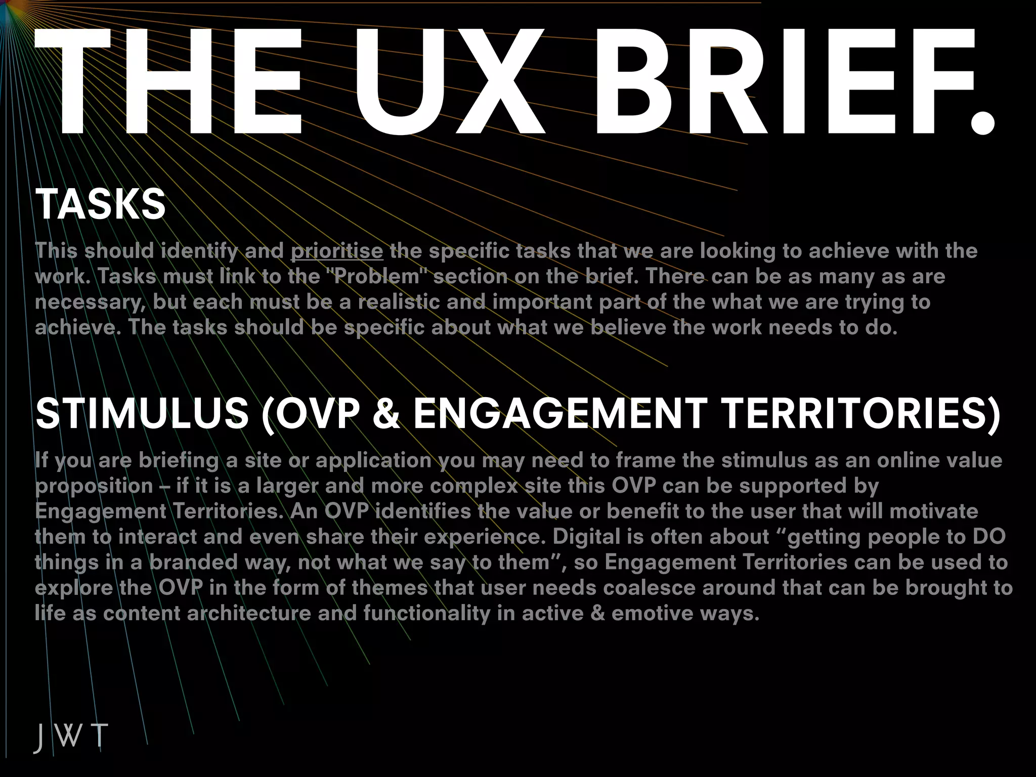 TASKS
This should identify and prioritise the specific tasks that we are looking to achieve with the
work. Tasks must link to the "Problem" section on the brief. There can be as many as are
necessary, but each must be a realistic and important part of the what we are trying to
achieve. The tasks should be specific about what we believe the work needs to do.



STIMULUS (OVP & ENGAGEMENT TERRITORIES)
If you are briefing a site or application you may need to frame the stimulus as an online value
proposition – if it is a larger and more complex site this OVP can be supported by
Engagement Territories. An OVP identifies the value or benefit to the user that will motivate
them to interact and even share their experience. Digital is often about “getting people to DO
things in a branded way, not what we say to them”, so Engagement Territories can be used to
explore the OVP in the form of themes that user needs coalesce around that can be brought to
life as content architecture and functionality in active & emotive ways.
 