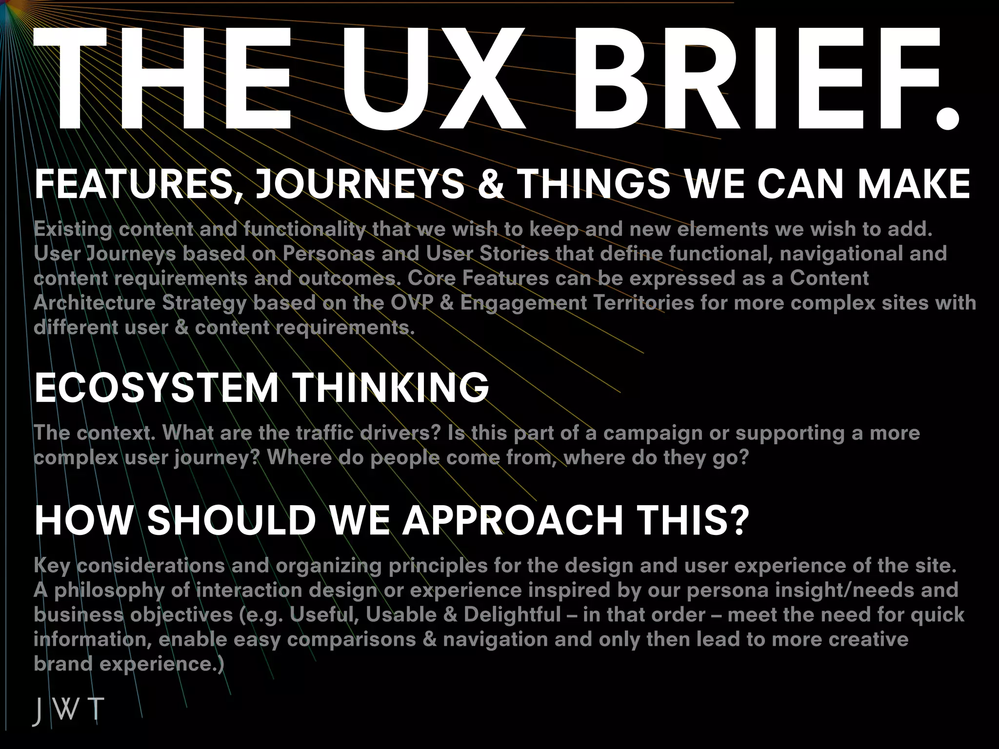 FEATURES, JOURNEYS & THINGS WE CAN MAKE
Existing content and functionality that we wish to keep and new elements we wish to add.
User Journeys based on Personas and User Stories that define functional, navigational and
content requirements and outcomes. Core Features can be expressed as a Content
Architecture Strategy based on the OVP & Engagement Territories for more complex sites with
different user & content requirements.


ECOSYSTEM THINKING
The context. What are the traffic drivers? Is this part of a campaign or supporting a more
complex user journey? Where do people come from, where do they go?


HOW SHOULD WE APPROACH THIS?
Key considerations and organizing principles for the design and user experience of the site.
A philosophy of interaction design or experience inspired by our persona insight/needs and
business objectives (e.g. Useful, Usable & Delightful – in that order – meet the need for quick
information, enable easy comparisons & navigation and only then lead to more creative
brand experience.)
 