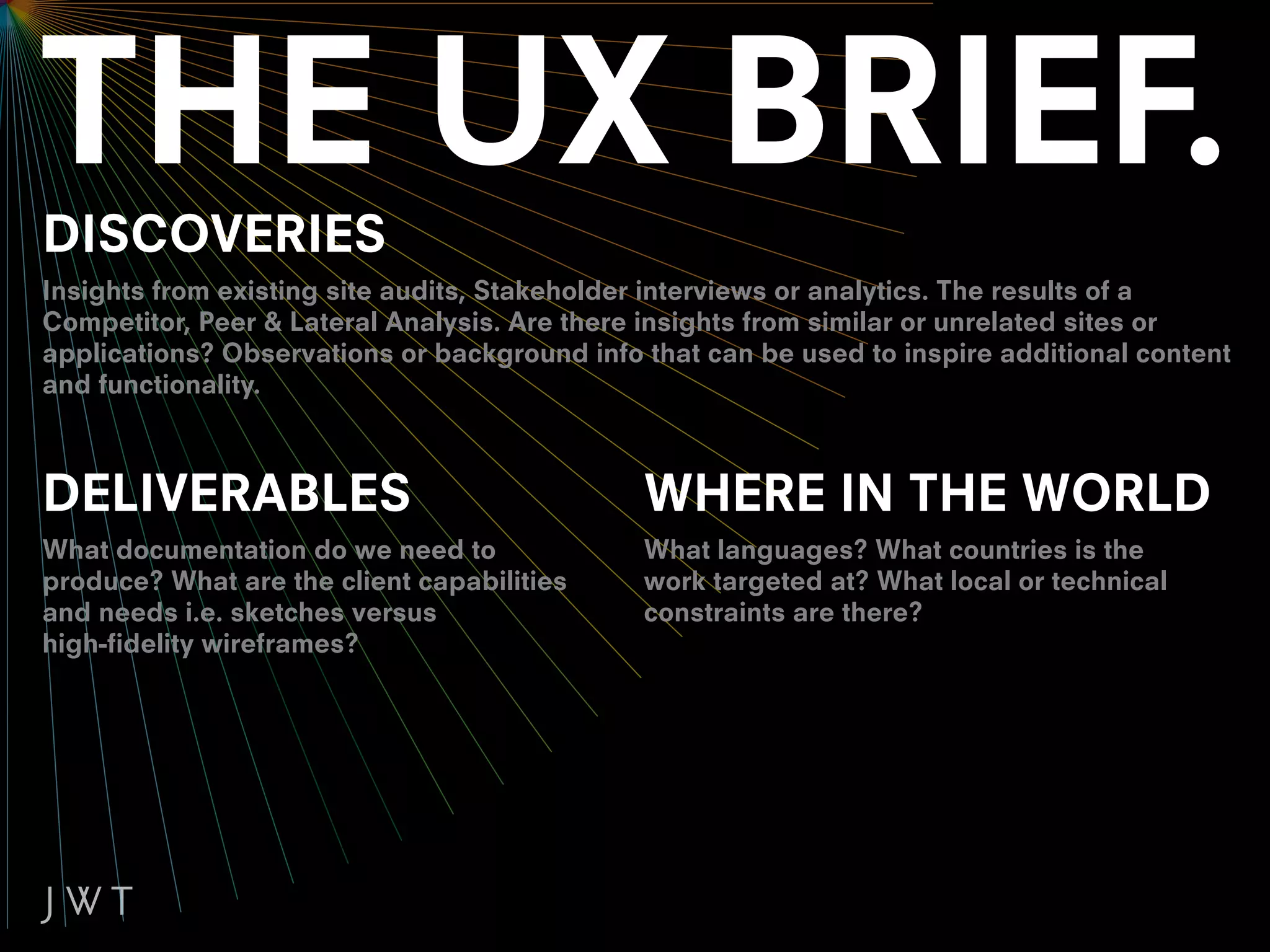DISCOVERIES
Insights from existing site audits, Stakeholder interviews or analytics. The results of a
Competitor, Peer & Lateral Analysis. Are there insights from similar or unrelated sites or
applications? Observations or background info that can be used to inspire additional content
and functionality.



DELIVERABLES                                  WHERE IN THE WORLD
What documentation do we need to              What languages? What countries is the
produce? What are the client capabilities     work targeted at? What local or technical
and needs i.e. sketches versus                constraints are there?
high-fidelity wireframes?
 
