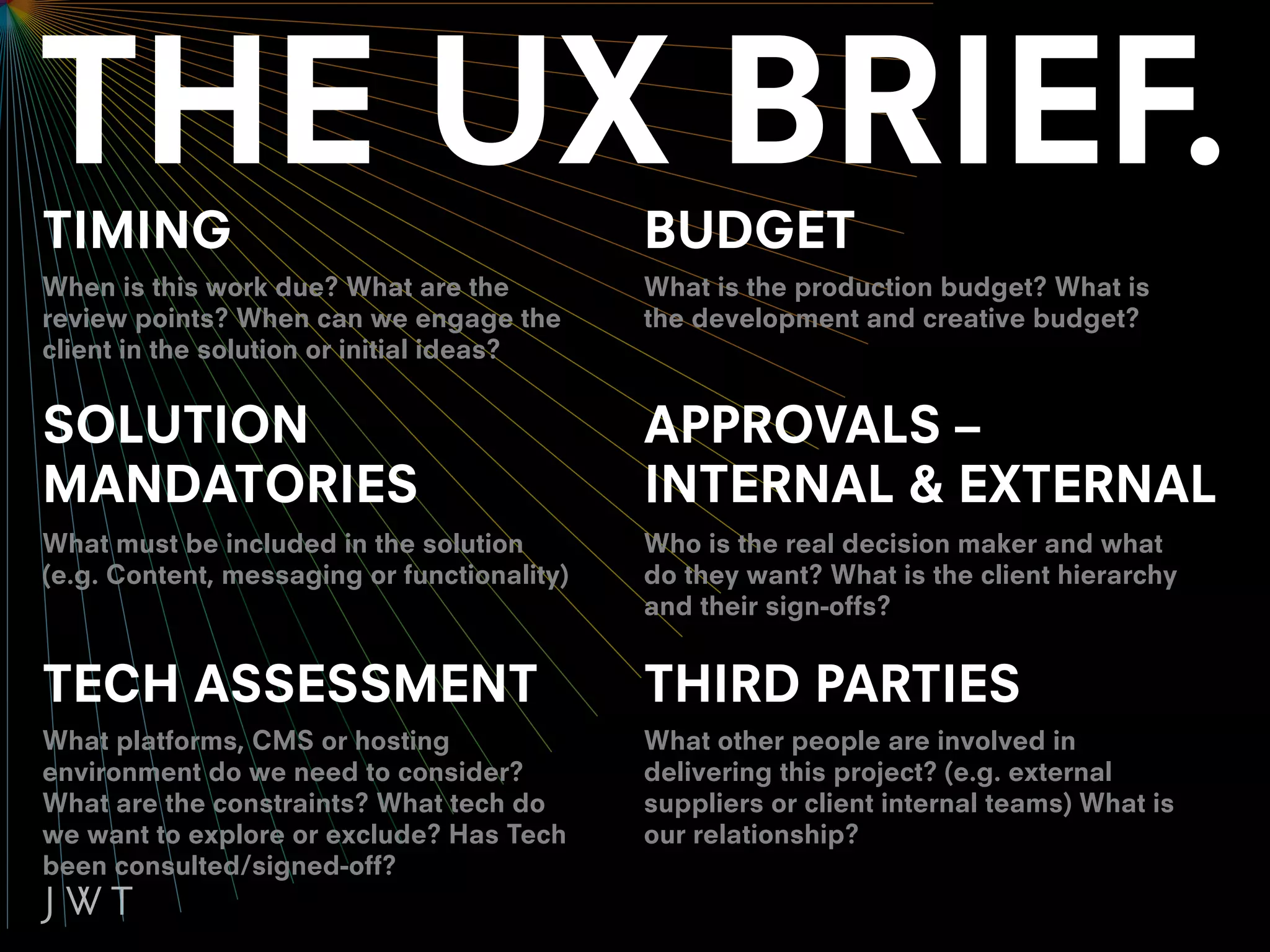 TIMING                                       BUDGET
When is this work due? What are the          What is the production budget? What is
review points? When can we engage the        the development and creative budget?
client in the solution or initial ideas?


SOLUTION                                     APPROVALS –
MANDATORIES                                  INTERNAL & EXTERNAL
What must be included in the solution        Who is the real decision maker and what
(e.g. Content, messaging or functionality)   do they want? What is the client hierarchy
                                             and their sign-offs?


TECH ASSESSMENT                              THIRD PARTIES
What platforms, CMS or hosting               What other people are involved in
environment do we need to consider?          delivering this project? (e.g. external
What are the constraints? What tech do       suppliers or client internal teams) What is
we want to explore or exclude? Has Tech      our relationship?
been consulted/signed-off?
 