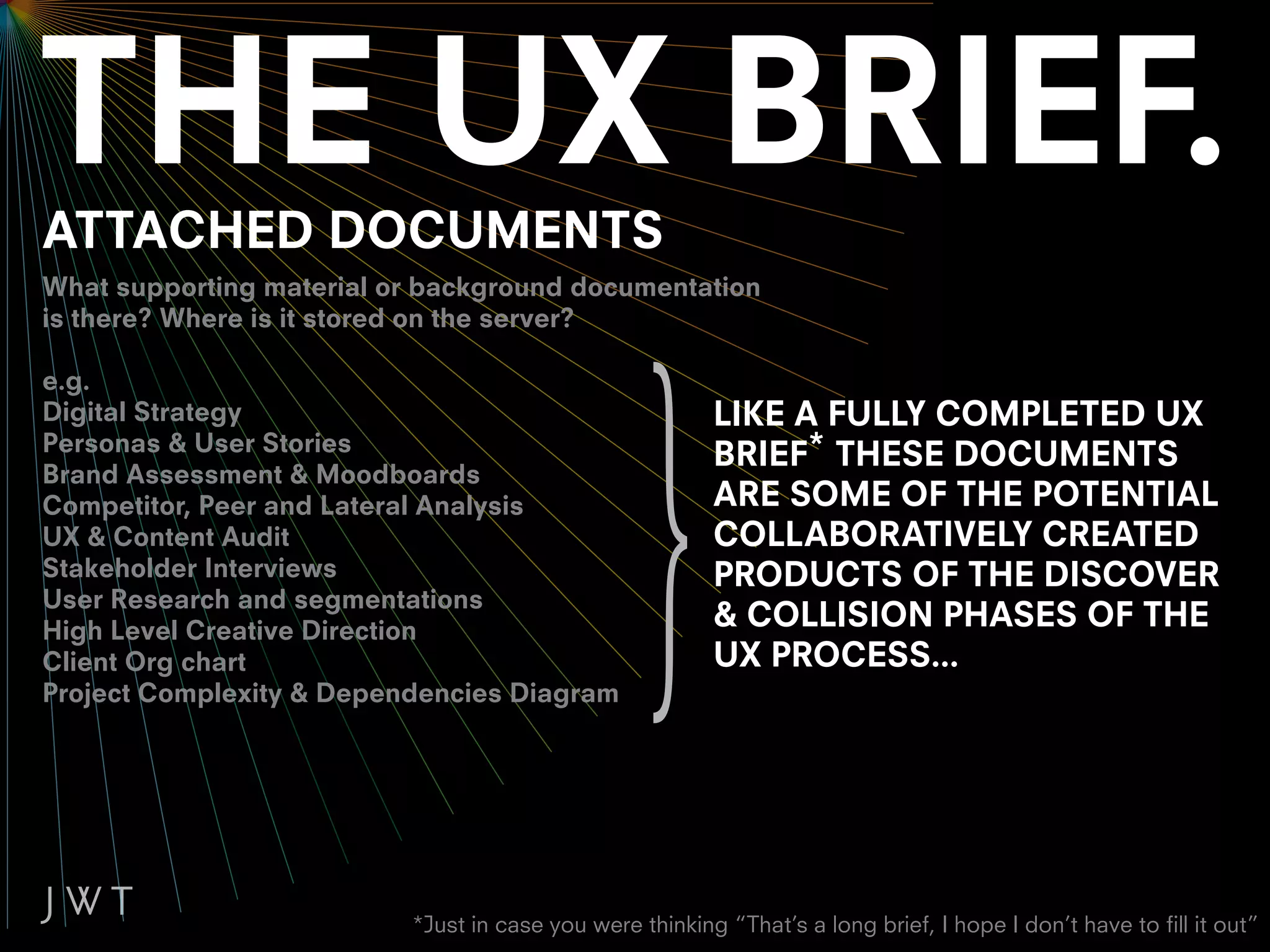 ATTACHED DOCUMENTS
What supporting material or background documentation
is there? Where is it stored on the server?

e.g.
Digital Strategy                                         LIKE A FULLY COMPLETED UX
Personas & User Stories
                                                         BRIEF* THESE DOCUMENTS
Brand Assessment & Moodboards
Competitor, Peer and Lateral Analysis                    ARE SOME OF THE POTENTIAL
UX & Content Audit                                       COLLABORATIVELY CREATED
Stakeholder Interviews                                   PRODUCTS OF THE DISCOVER
User Research and segmentations
High Level Creative Direction
                                                         & COLLISION PHASES OF THE
Client Org chart                                         UX PROCESS...
Project Complexity & Dependencies Diagram




                          *Just in case you were thinking “That’s a long brief, I hope I don’t have to fill it out”
 
