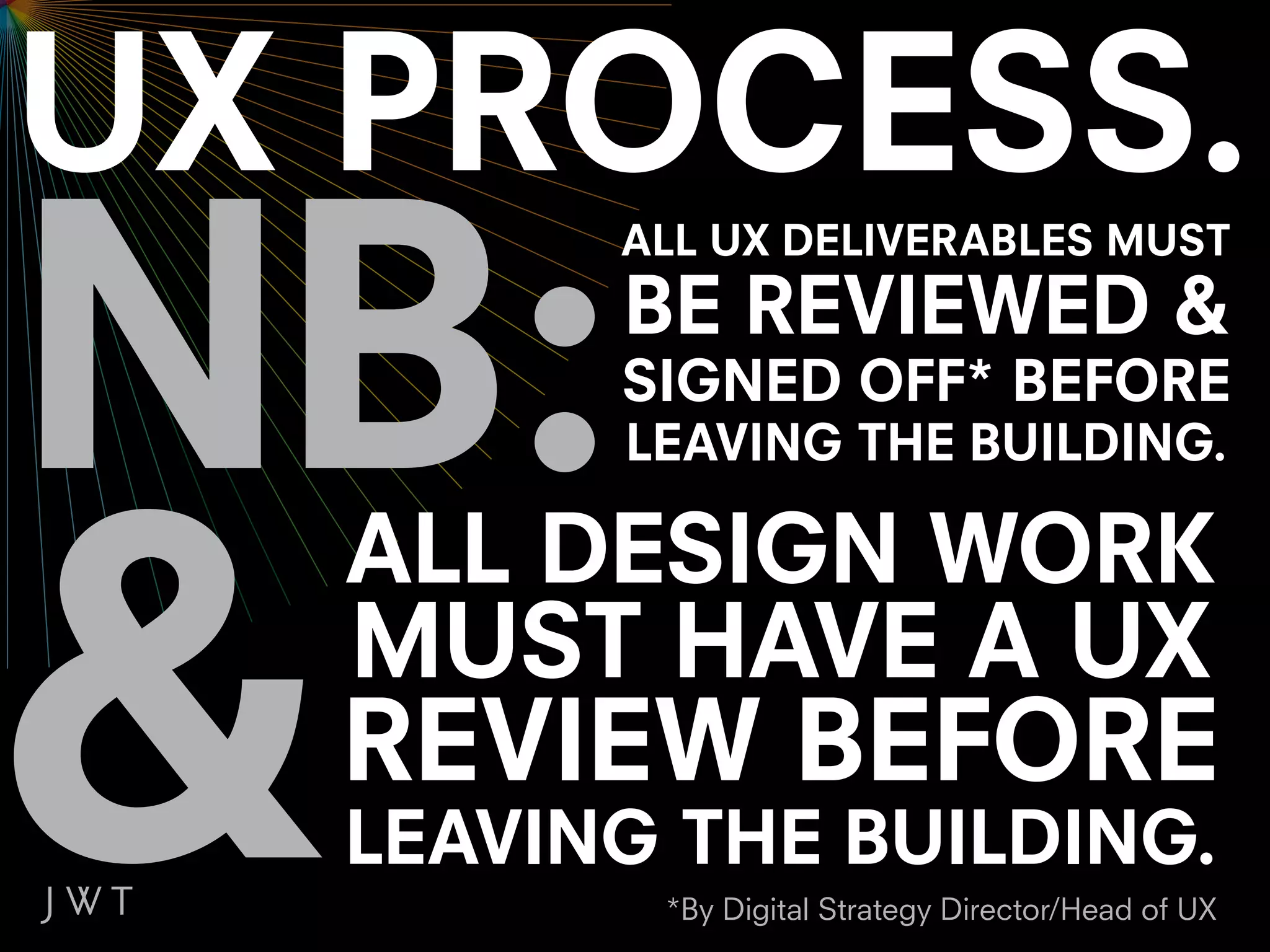 ALL UX DELIVERABLES MUST
      BE REVIEWED &
      SIGNED OFF* BEFORE
      LEAVING THE BUILDING.

ALL DESIGN WORK
MUST HAVE A UX
REVIEW BEFORE
LEAVING THE BUILDING.
       *By Digital Strategy Director/Head of UX
 