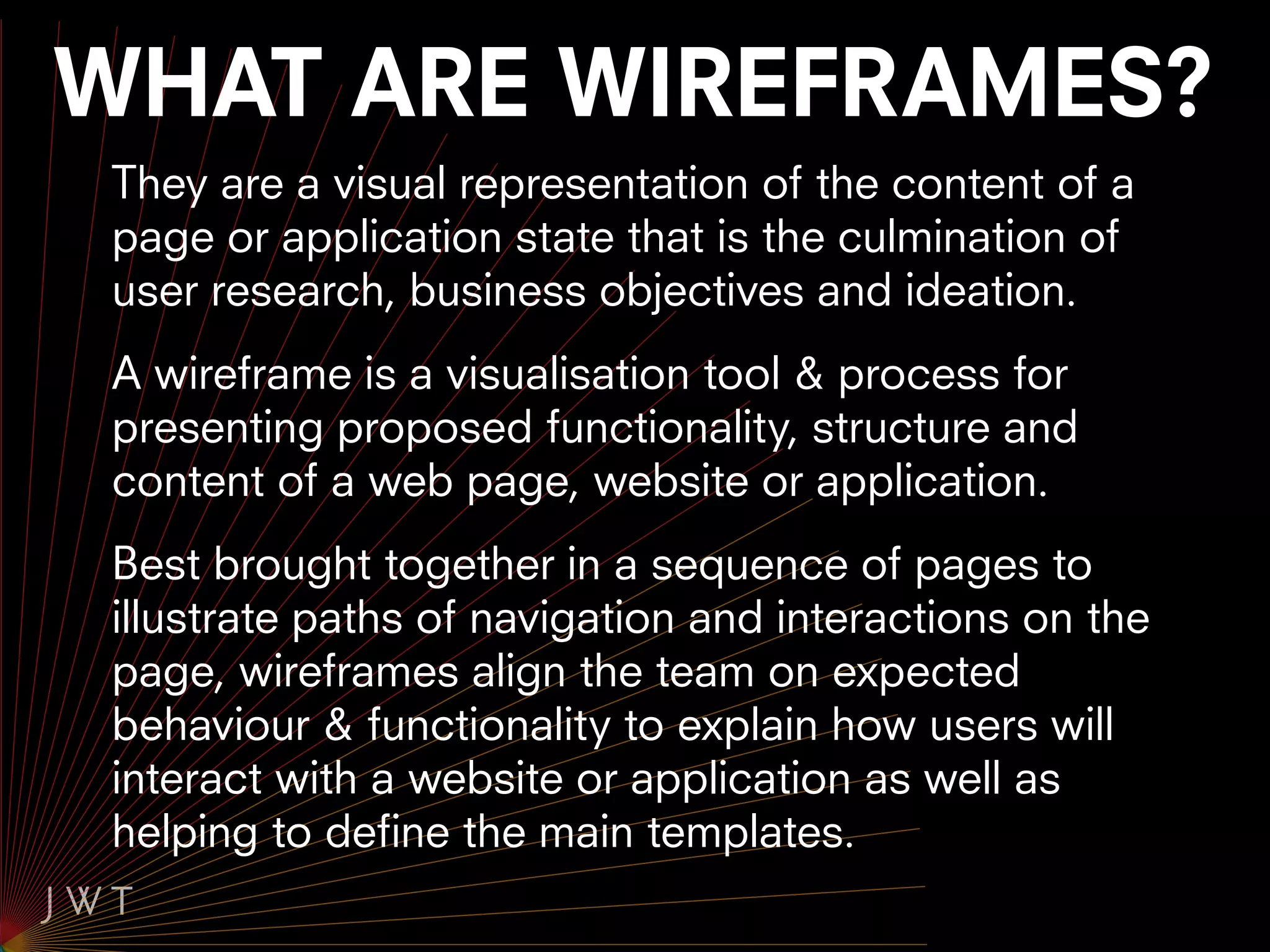 WHAT ARE WIREFRAMES?
 They are a visual representation of the content of a
 page or application state that is the culmination of
 user research, business objectives and ideation.
 A wireframe is a visualisation tool & process for
 presenting proposed functionality, structure and
 content of a web page, website or application.
 Best brought together in a sequence of pages to
 illustrate paths of navigation and interactions on the
 page, wireframes align the team on expected
 behaviour & functionality to explain how users will
 interact with a website or application as well as
 helping to define the main templates.
 