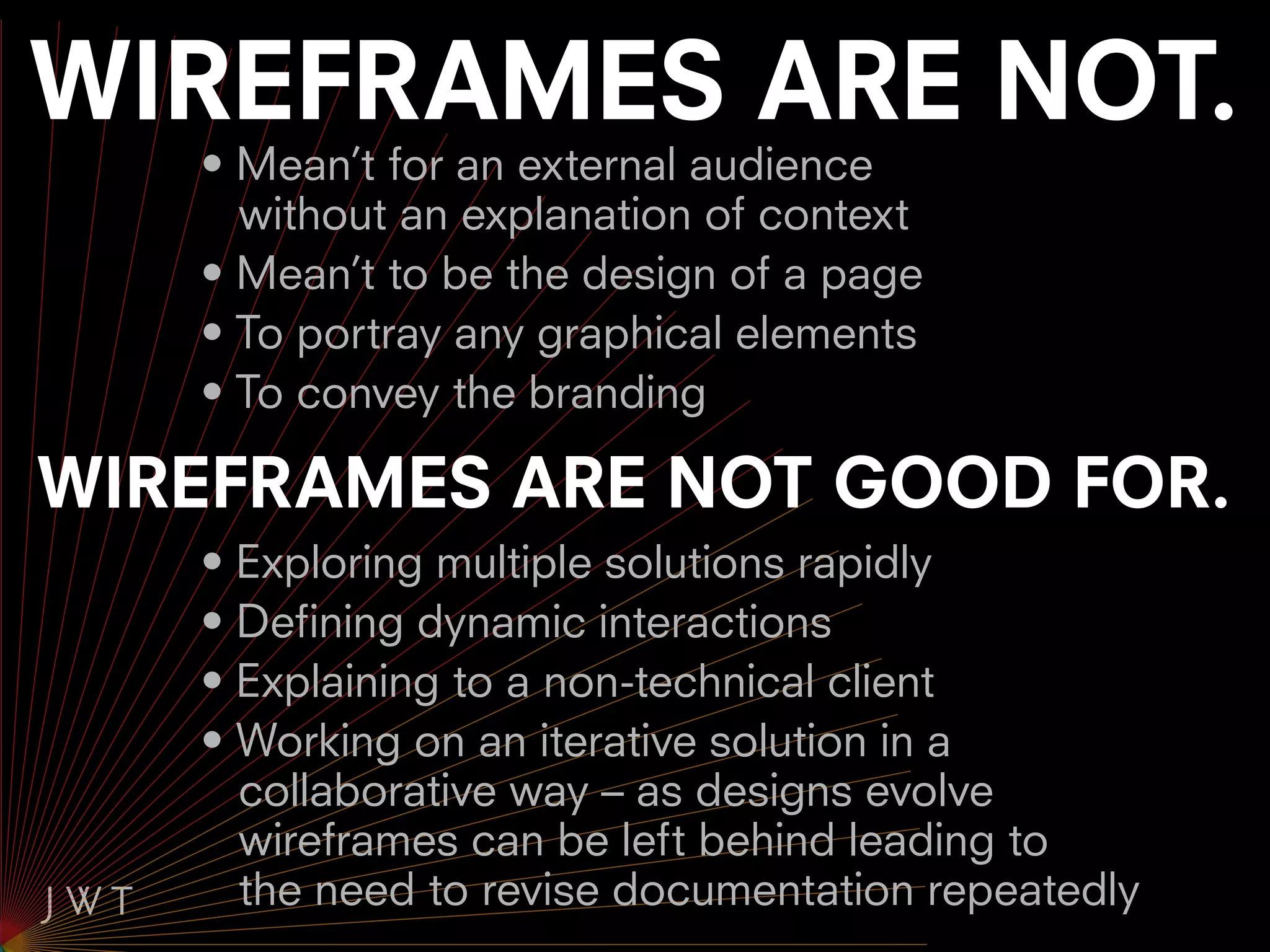 WIREFRAMES ARE NOT.
   • Mean’t for an external audience
     without an explanation of context
   • Mean’t to be the design of a page
   • To portray any graphical elements
   • To convey the branding

WIREFRAMES ARE NOT GOOD FOR.
   • Exploring multiple solutions rapidly
   • Defining dynamic interactions
   • Explaining to a non-technical client
   • Working on an iterative solution in a
     collaborative way – as designs evolve
     wireframes can be left behind leading to
     the need to revise documentation repeatedly
 
