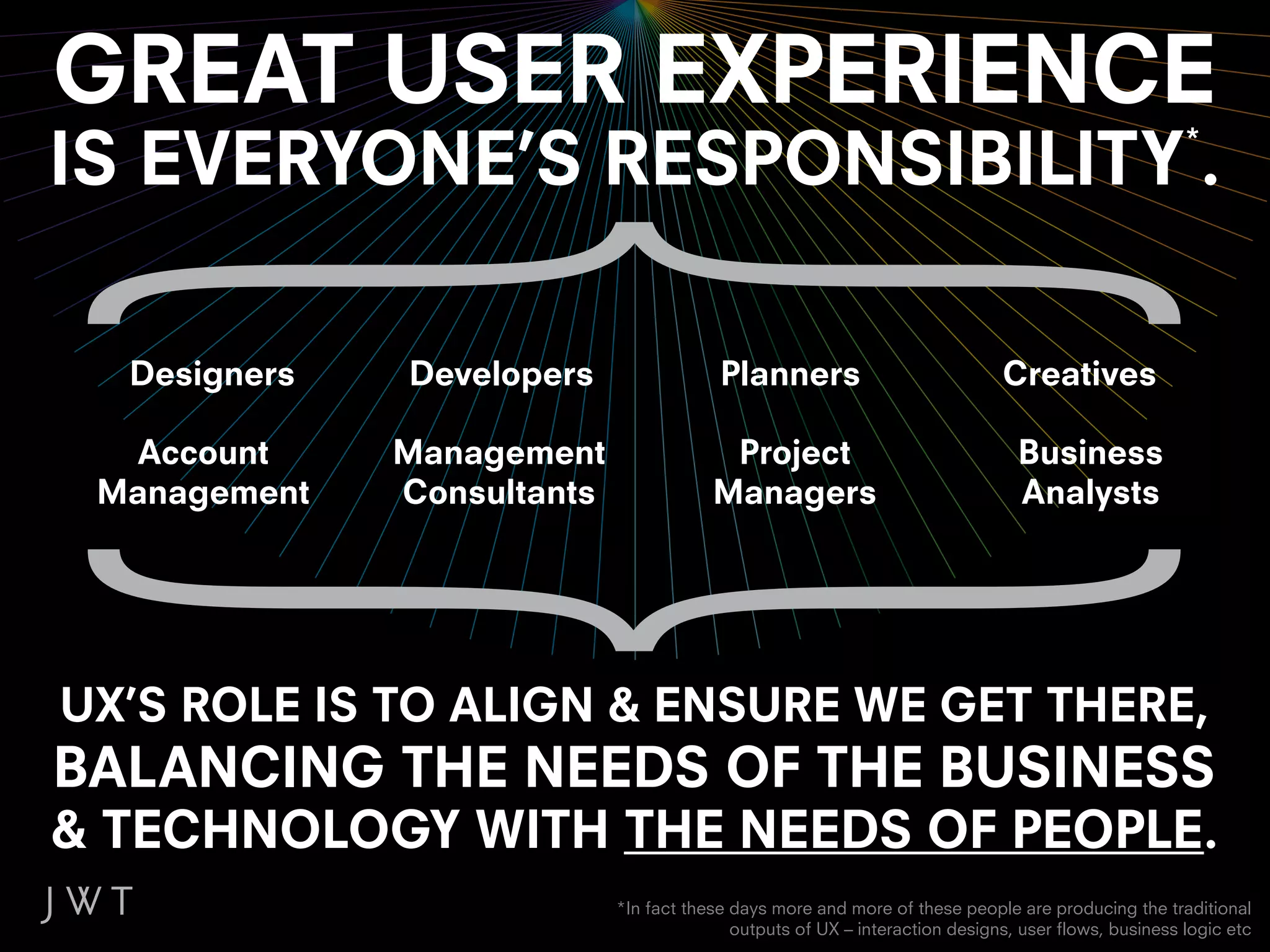 GREAT USER EXPERIENCE
IS EVERYONE’S RESPONSIBILITY .                                                                       *




  Designers   Developers                 Planners                            Creatives

  Account     Management                 Project                               Business
 Management   Consultants               Managers                               Analysts




UX’S ROLE IS TO ALIGN & ENSURE WE GET THERE,
BALANCING THE NEEDS OF THE BUSINESS
& TECHNOLOGY WITH THE NEEDS OF PEOPLE.
                            *In fact these days more and more of these people are producing the traditional
                                           outputs of UX – interaction designs, user flows, business logic etc
 