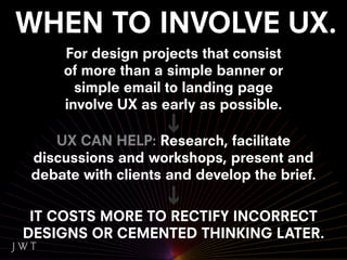 For design projects that consist
    of more than a simple banner or
      simple email to landing page
    involve UX as early as possible.

   UX CAN HELP: Research, facilitate
discussions and workshops, present and
debate with clients and develop the brief.

 IT COSTS MORE TO RECTIFY INCORRECT
DESIGNS OR CEMENTED THINKING LATER.
 
