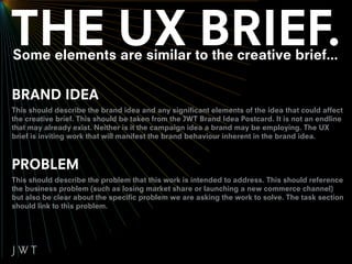 Some elements are similar to the creative brief...

BRAND IDEA
This should describe the brand idea and any significant elements of the idea that could affect
the creative brief. This should be taken from the JWT Brand Idea Postcard. It is not an endline
that may already exist. Neither is it the campaign idea a brand may be employing. The UX
brief is inviting work that will manifest the brand behaviour inherent in the brand idea.



PROBLEM
This should describe the problem that this work is intended to address. This should reference
the business problem (such as losing market share or launching a new commerce channel)
but also be clear about the specific problem we are asking the work to solve. The task section
should link to this problem.
 