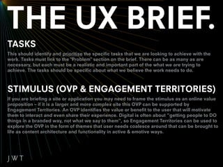 TASKS
This should identify and prioritise the specific tasks that we are looking to achieve with the
work. Tasks must link to the "Problem" section on the brief. There can be as many as are
necessary, but each must be a realistic and important part of the what we are trying to
achieve. The tasks should be specific about what we believe the work needs to do.



STIMULUS (OVP & ENGAGEMENT TERRITORIES)
If you are briefing a site or application you may need to frame the stimulus as an online value
proposition – if it is a larger and more complex site this OVP can be supported by
Engagement Territories. An OVP identifies the value or benefit to the user that will motivate
them to interact and even share their experience. Digital is often about “getting people to DO
things in a branded way, not what we say to them”, so Engagement Territories can be used to
explore the OVP in the form of themes that user needs coalesce around that can be brought to
life as content architecture and functionality in active & emotive ways.
 