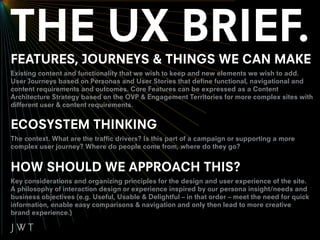 FEATURES, JOURNEYS & THINGS WE CAN MAKE
Existing content and functionality that we wish to keep and new elements we wish to add.
User Journeys based on Personas and User Stories that define functional, navigational and
content requirements and outcomes. Core Features can be expressed as a Content
Architecture Strategy based on the OVP & Engagement Territories for more complex sites with
different user & content requirements.


ECOSYSTEM THINKING
The context. What are the traffic drivers? Is this part of a campaign or supporting a more
complex user journey? Where do people come from, where do they go?


HOW SHOULD WE APPROACH THIS?
Key considerations and organizing principles for the design and user experience of the site.
A philosophy of interaction design or experience inspired by our persona insight/needs and
business objectives (e.g. Useful, Usable & Delightful – in that order – meet the need for quick
information, enable easy comparisons & navigation and only then lead to more creative
brand experience.)
 