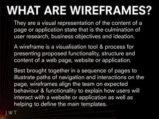 WHAT ARE WIREFRAMES?
 They are a visual representation of the content of a
 page or application state that is the culmination of
 user research, business objectives and ideation.
 A wireframe is a visualisation tool & process for
 presenting proposed functionality, structure and
 content of a web page, website or application.
 Best brought together in a sequence of pages to
 illustrate paths of navigation and interactions on the
 page, wireframes align the team on expected
 behaviour & functionality to explain how users will
 interact with a website or application as well as
 helping to define the main templates.
 