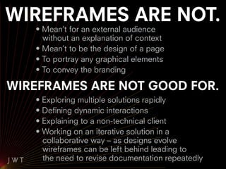 WIREFRAMES ARE NOT.
   • Mean’t for an external audience
     without an explanation of context
   • Mean’t to be the design of a page
   • To portray any graphical elements
   • To convey the branding

WIREFRAMES ARE NOT GOOD FOR.
   • Exploring multiple solutions rapidly
   • Defining dynamic interactions
   • Explaining to a non-technical client
   • Working on an iterative solution in a
     collaborative way – as designs evolve
     wireframes can be left behind leading to
     the need to revise documentation repeatedly
 