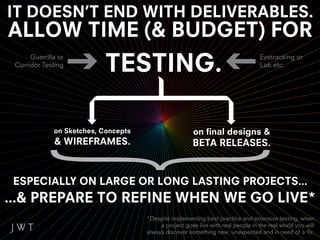 IT DOESN’T END WITH DELIVERABLES.
ALLOW TIME (& BUDGET) FOR
                            TESTING.
      Guerrilla or                                                                  Eyetracking or
 Corridor Testing                                                                   Lab etc.




              on Sketches, Concepts                     on final designs &
              & WIREFRAMES.                             BETA RELEASES.



 ESPECIALLY ON LARGE OR LONG LASTING PROJECTS...
...& PREPARE TO REFINE WHEN WE GO LIVE*
                                      *Despite implementing best practice and extensive testing, when
                                           a project goes live with real people in the real world you will
                                      always discover something new, unexpected and in need of a fix.
 
