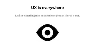 UX is everywhere
Look at everything from an experience point of view as a user.
 