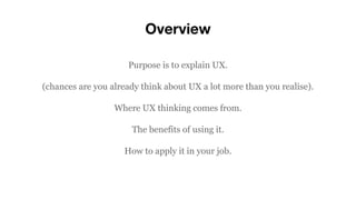 Overview
Purpose is to explain UX.
(chances are you already think about UX a lot more than you realise).
Where UX thinking comes from.
The benefits of using it.
How to apply it in your job.
 