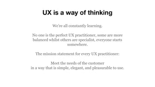 UX is a way of thinking
We’re all constantly learning.
No one is the perfect UX practitioner, some are more
balanced whilst others are specialist, everyone starts
somewhere.
The mission statement for every UX practitioner:
Meet the needs of the customer
in a way that is simple, elegant, and pleasurable to use.
 