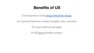 Benefits of UX
User Experience is the design behind the design.
It’s a process based on a science (insights, data, research).
It’s easy to pick up and apply.
It will always benefit a project.
 