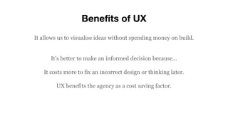 Benefits of UX
It allows us to visualise ideas without spending money on build.
It’s better to make an informed decision because...
It costs more to fix an incorrect design or thinking later.
UX benefits the agency as a cost saving factor.
 