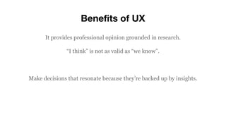 Benefits of UX
It provides professional opinion grounded in research.
“I think” is not as valid as “we know”.
Make decisions that resonate because they’re backed up by insights.
 