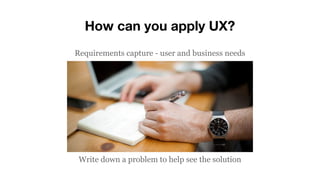 Requirements capture - user and business needs
Write down a problem to help see the solution
How can you apply UX?
 