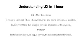 Understanding UX in 1 hour
UX = User Experience
It refers to the what, when, where, who, why, and how a person uses a system.
So, it’s everything that affects a person’s interaction with a system.
System?
System is a: website, an app, a service, human computer interaction.
 