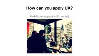 How can you apply UX?
Usability testing (not build testing!)
 