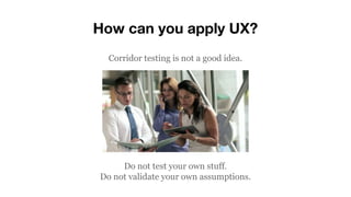 How can you apply UX?
Corridor testing is not a good idea.
Do not test your own stuff.
Do not validate your own assumptions.
 